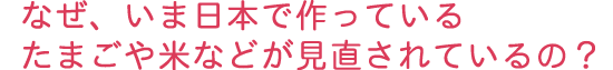 なぜ、いま日本で作っているたまごや米などが見直されているの?