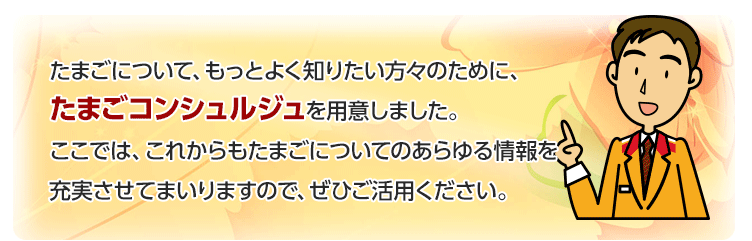 たまごについて、もっとよく知りたい方々のために、たまごコンシュルジュを用意しました。
ここでは、これからもたまごについてのあらゆる情報を充実させてまいりますので、ぜひご活用ください。